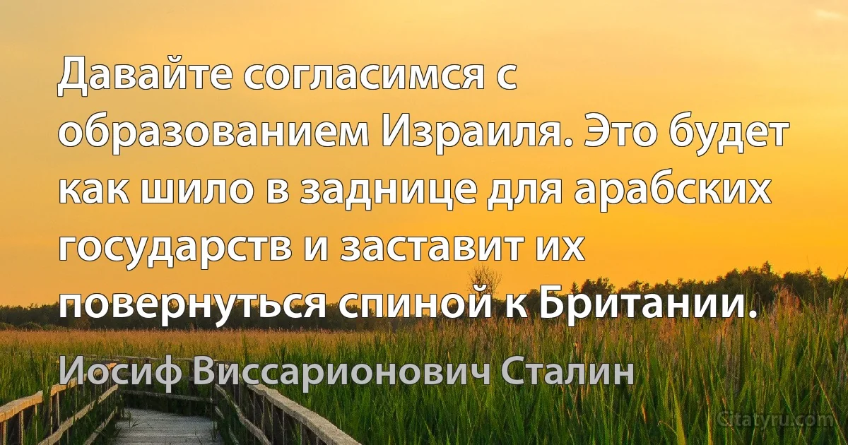 Давайте согласимся с образованием Израиля. Это будет как шило в заднице для арабских государств и заставит их повернуться спиной к Британии. (Иосиф Виссарионович Сталин)