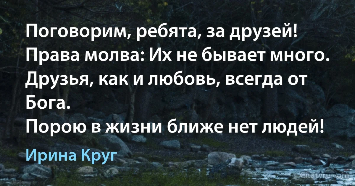 Поговорим, ребята, за друзей!
Права молва: Их не бывает много.
Друзья, как и любовь, всегда от Бога.
Порою в жизни ближе нет людей! (Ирина Круг)