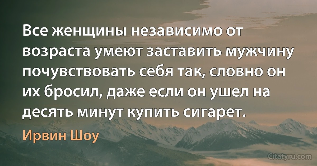 Все женщины независимо от возраста умеют заставить мужчину почувствовать себя так, словно он их бросил, даже если он ушел на десять минут купить сигарет. (Ирвин Шоу)