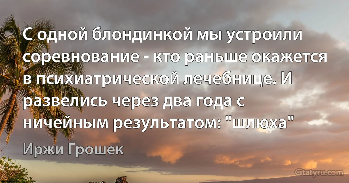 С одной блондинкой мы устроили соревнование - кто раньше окажется в психиатрической лечебнице. И развелись через два года с ничейным результатом: "шлюха" (Иржи Грошек)