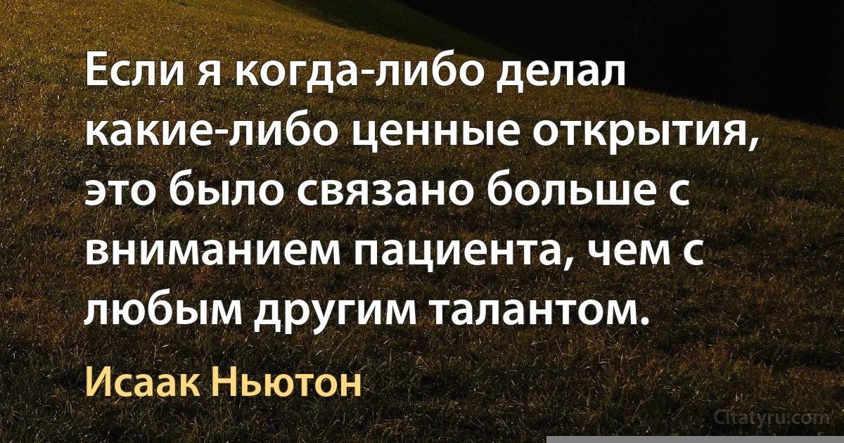 Если я когда-либо делал какие-либо ценные открытия, это было связано больше с вниманием пациента, чем с любым другим талантом. (Исаак Ньютон)