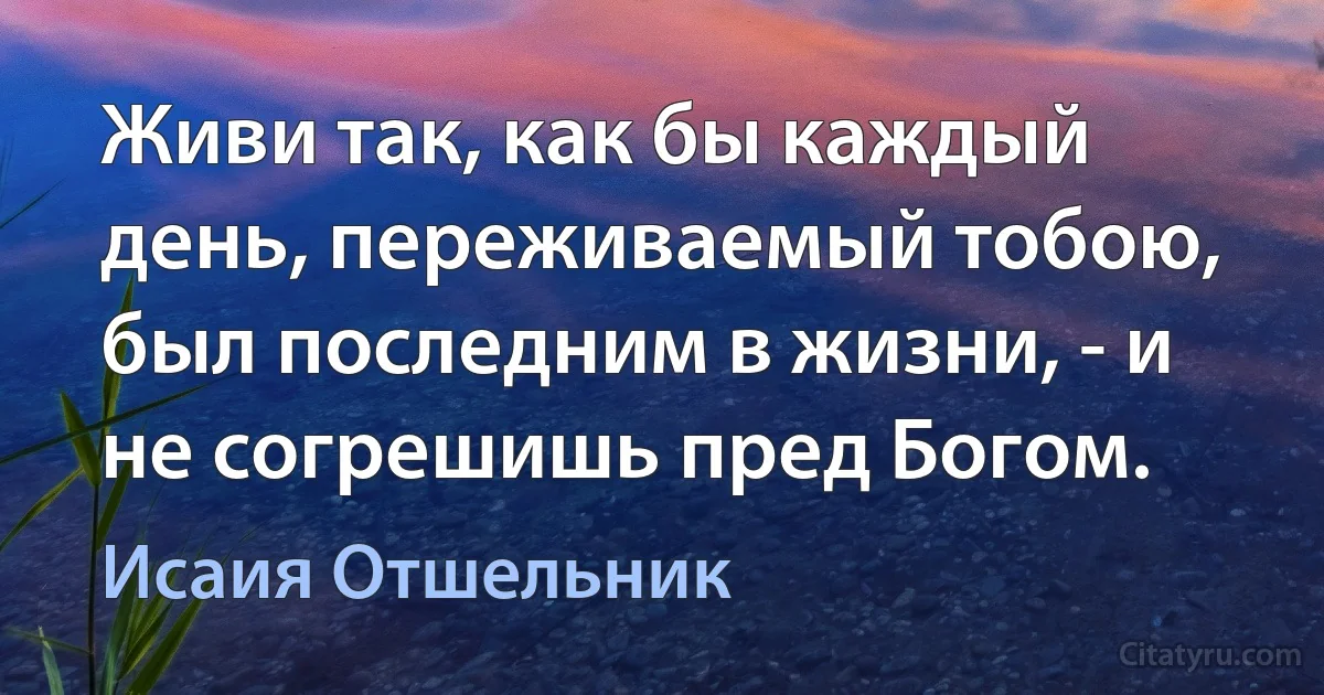 Живи так, как бы каждый день, переживаемый тобою, был последним в жизни, - и не согрешишь пред Богом. (Исаия Отшельник)