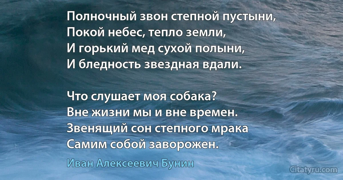 Полночный звон степной пустыни,
Покой небес, тепло земли,
И горький мед сухой полыни,
И бледность звездная вдали.

Что слушает моя собака?
Вне жизни мы и вне времен.
Звенящий сон степного мрака
Самим собой заворожен. (Иван Алексеевич Бунин)