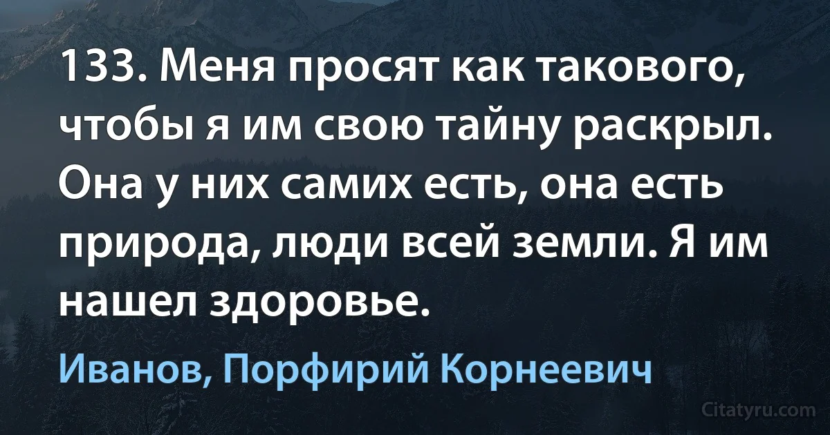 133. Меня просят как такового, чтобы я им свою тайну раскрыл. Она у них самих есть, она есть природа, люди всей земли. Я им нашел здоровье. (Иванов, Порфирий Корнеевич)