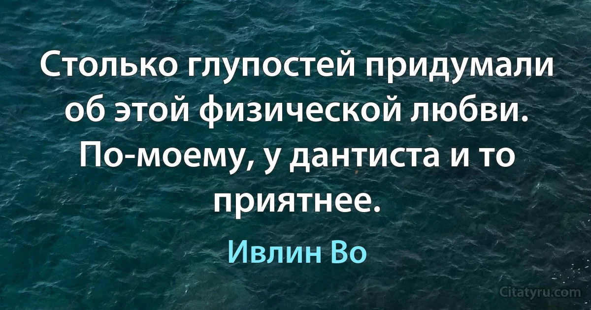 Столько глупостей придумали об этой физической любви. По-моему, у дантиста и то приятнее. (Ивлин Во)