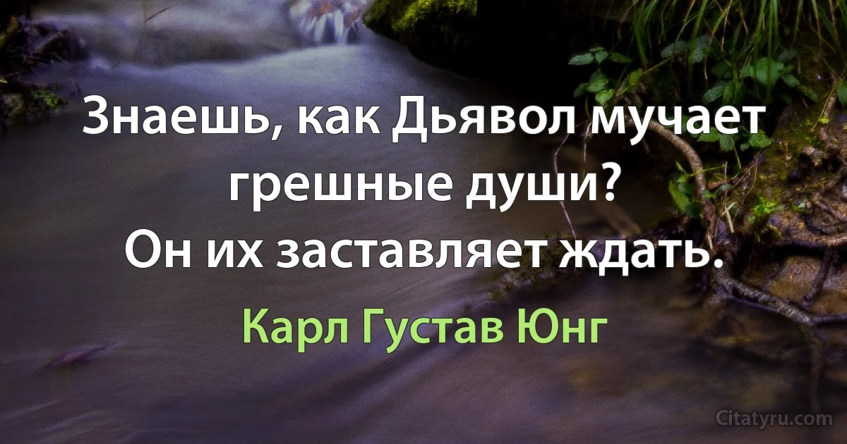 Знаешь, как Дьявол мучает грешные души?
Он их заставляет ждать. (Карл Густав Юнг)