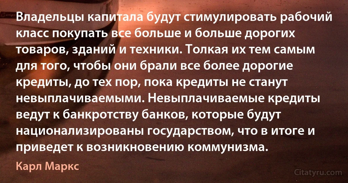 Владельцы капитала будут стимулировать рабочий класс покупать все больше и больше дорогих товаров, зданий и техники. Толкая их тем самым для того, чтобы они брали все более дорогие кредиты, до тех пор, пока кредиты не станут невыплачиваемыми. Невыплачиваемые кредиты ведут к банкротству банков, которые будут национализированы государством, что в итоге и приведет к возникновению коммунизма. (Карл Маркс)