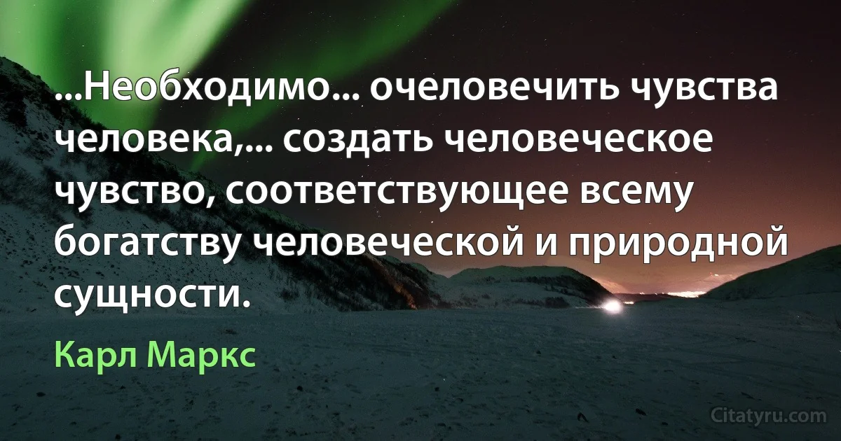 ...Необходимо... очеловечить чувства человека,... создать человеческое чувство, соответствующее всему богатству человеческой и природной сущности. (Карл Маркс)