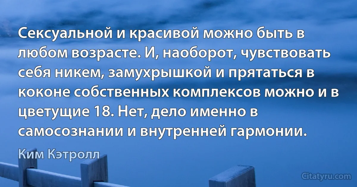 Сексуальной и красивой можно быть в любом возрасте. И, наоборот, чувствовать себя никем, замухрышкой и прятаться в коконе собственных комплексов можно и в цветущие 18. Нет, дело именно в самосознании и внутренней гармонии. (Ким Кэтролл)