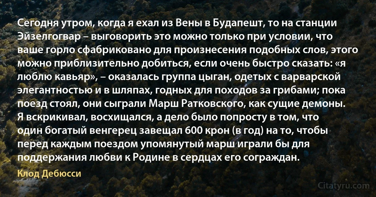 Сегодня утром, когда я ехал из Вены в Будапешт, то на станции Эйзелгогвар – выговорить это можно только при условии, что ваше горло сфабриковано для произнесения подобных слов, этого можно приблизительно добиться, если очень быстро сказать: «я люблю кавьяр», – оказалась группа цыган, одетых с варварской элегантностью и в шляпах, годных для походов за грибами; пока поезд стоял, они сыграли Марш Ратковского, как сущие демоны. Я вскрикивал, восхищался, а дело было попросту в том, что один богатый венгерец завещал 600 крон (в год) на то, чтобы перед каждым поездом упомянутый марш играли бы для поддержания любви к Родине в сердцах его сограждан. (Клод Дебюсси)