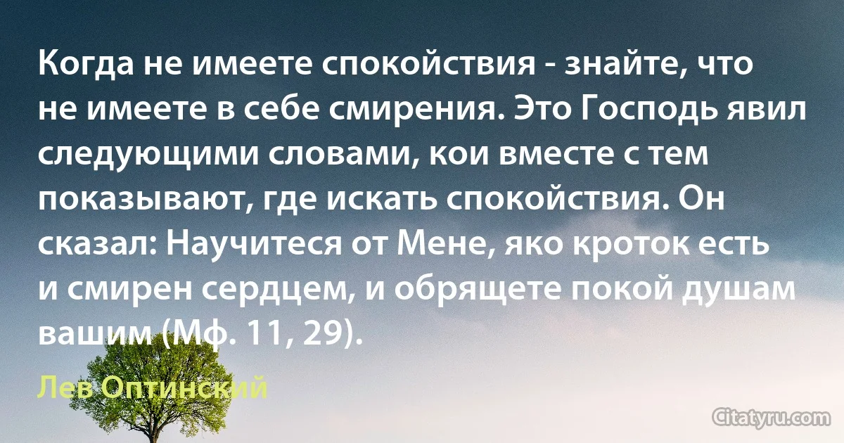 Когда не имеете спокойствия - знайте, что не имеете в себе смирения. Это Господь явил следующими словами, кои вместе с тем показывают, где искать спокойствия. Он сказал: Научитеся от Мене, яко кроток есть и смирен сердцем, и обрящете покой душам вашим (Мф. 11, 29). (Лев Оптинский)