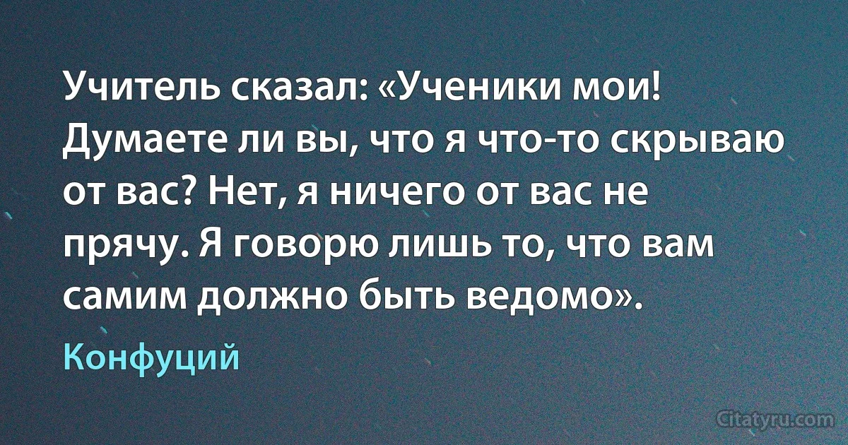 Учитель сказал: «Ученики мои! Думаете ли вы, что я что-то скрываю от вас? Нет, я ничего от вас не прячу. Я говорю лишь то, что вам самим должно быть ведомо». (Конфуций)