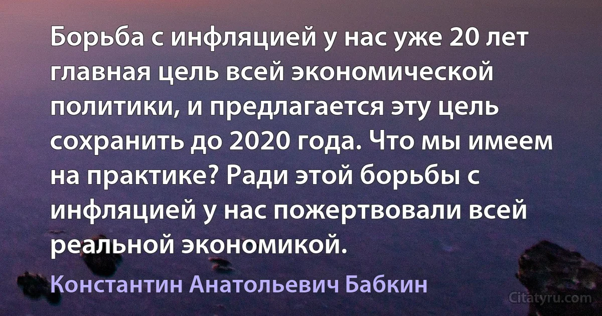 Борьба с инфляцией у нас уже 20 лет главная цель всей экономической политики, и предлагается эту цель сохранить до 2020 года. Что мы имеем на практике? Ради этой борьбы с инфляцией у нас пожертвовали всей реальной экономикой. (Константин Анатольевич Бабкин)