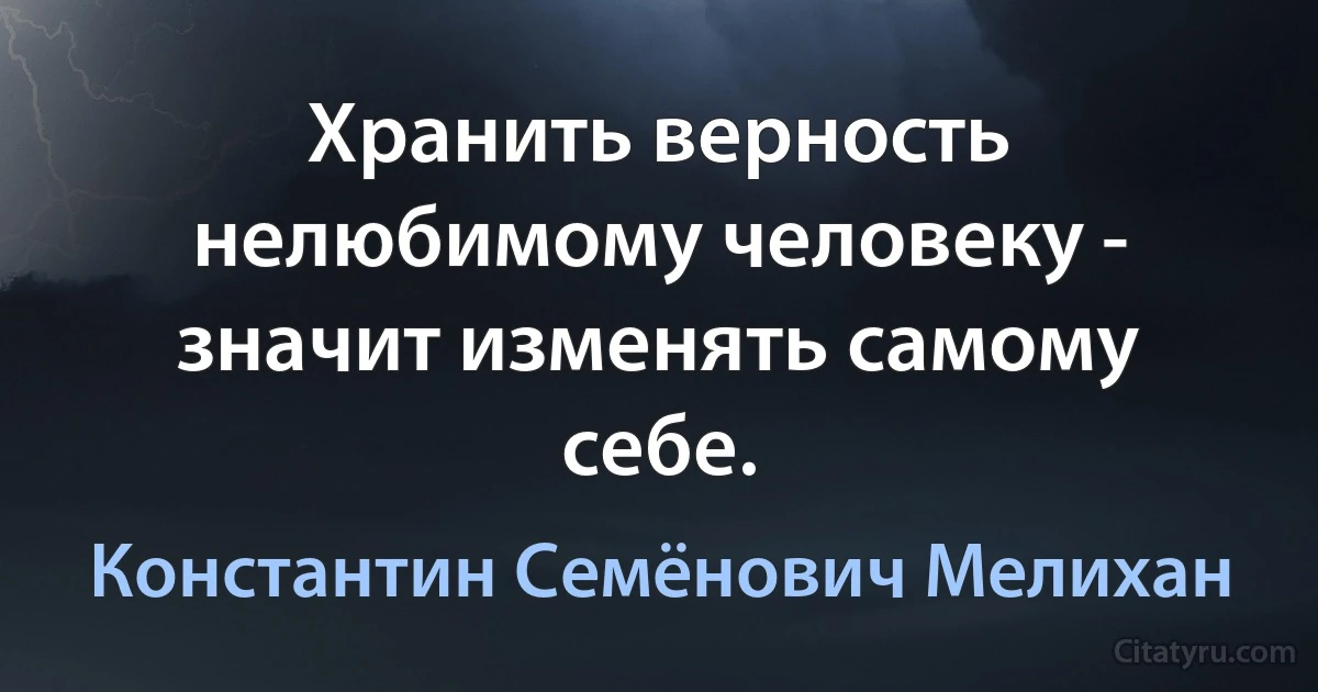 Хранить верность нелюбимому человеку - значит изменять самому себе. (Константин Семёнович Мелихан)