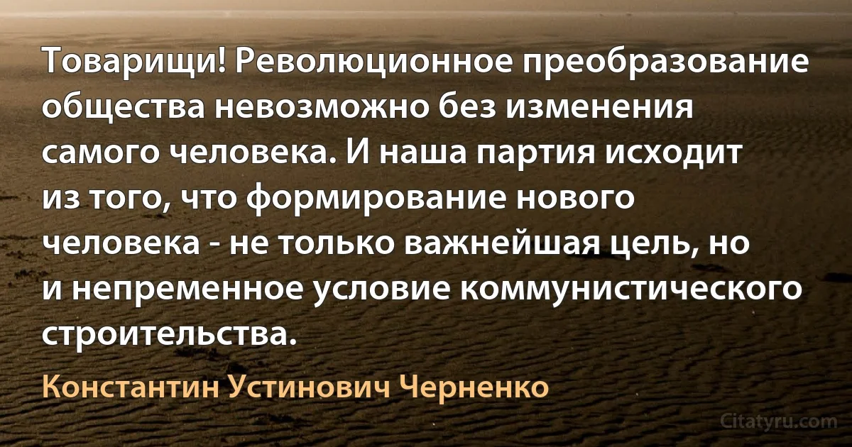 Товарищи! Революционное преобразование общества невозможно без изменения самого человека. И наша партия исходит из того, что формирование нового человека - не только важнейшая цель, но и непременное условие коммунистического строительства. (Константин Устинович Черненко)