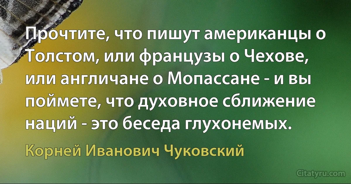 Прочтите, что пишут американцы о Толстом, или французы о Чехове, или англичане о Мопассане - и вы поймете, что духовное сближение наций - это беседа глухонемых. (Корней Иванович Чуковский)