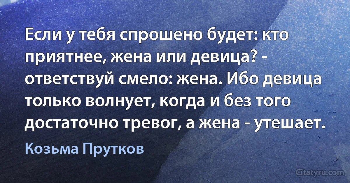 Если у тебя спрошено будет: кто приятнее, жена или девица? - ответствуй смело: жена. Ибо девица только волнует, когда и без того достаточно тревог, а жена - утешает. (Козьма Прутков)