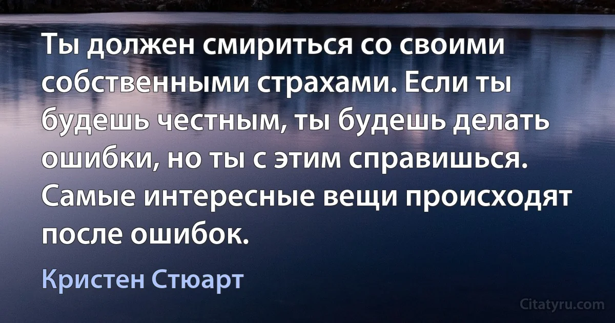 Ты должен смириться со своими собственными страхами. Если ты будешь честным, ты будешь делать ошибки, но ты с этим справишься. Самые интересные вещи происходят после ошибок. (Кристен Стюарт)