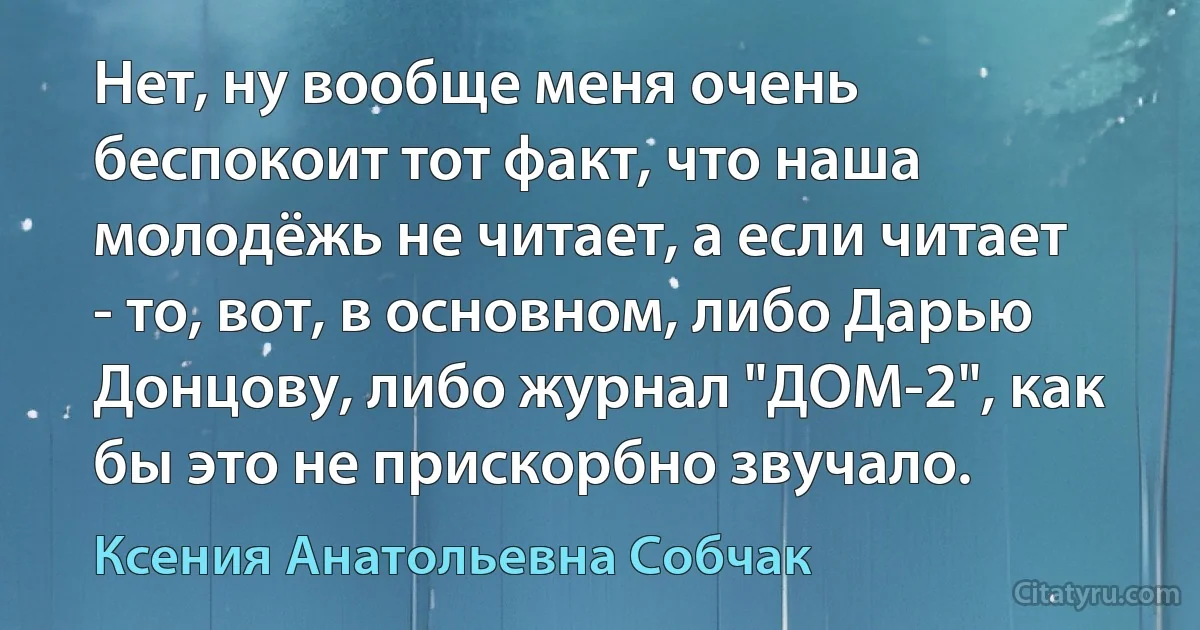 Нет, ну вообще меня очень беспокоит тот факт, что наша молодёжь не читает, а если читает - то, вот, в основном, либо Дарью Донцову, либо журнал "ДОМ-2", как бы это не прискорбно звучало. (Ксения Анатольевна Собчак)