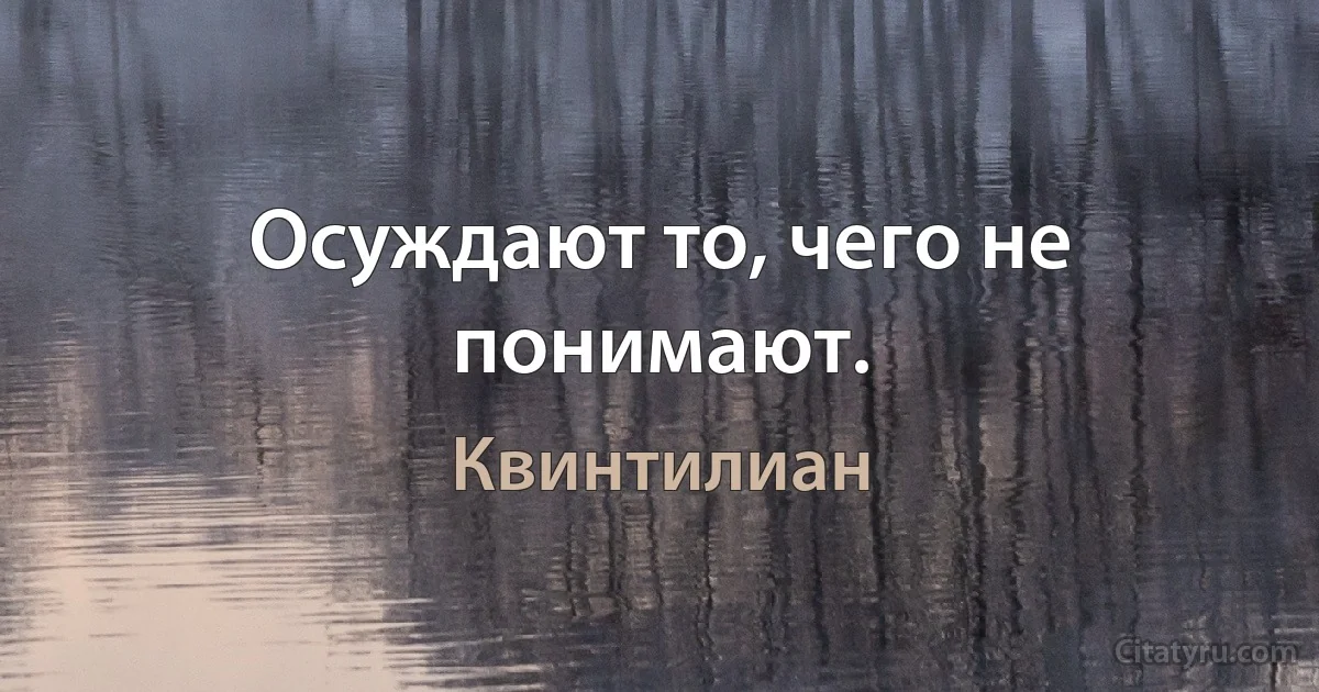 Осуждают то, чего не понимают. (Квинтилиан)