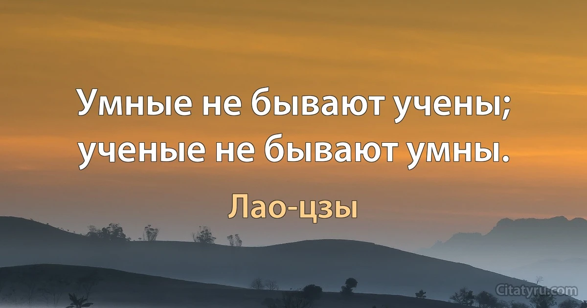 Умные не бывают учены; ученые не бывают умны. (Лао-цзы)