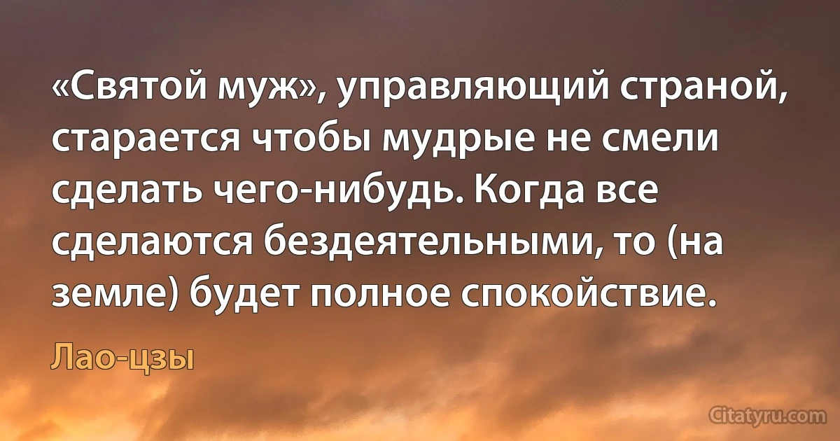 «Cвятой муж», управляющий страной, старается чтобы мудрые не смели сделать чего-нибудь. Когда все сделаются бездеятельными, то (на земле) будет полное спокойствие. (Лао-цзы)