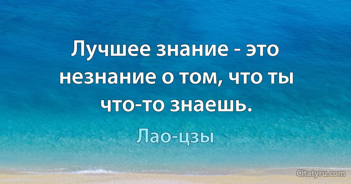 Лучшее знание - это незнание о том, что ты что-то знаешь. (Лао-цзы)