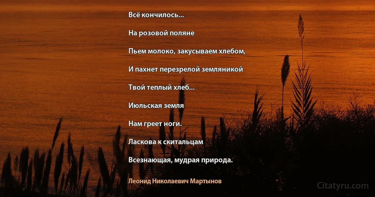 Всё кончилось...

На розовой поляне

Пьем молоко, закусываем хлебом,

И пахнет перезрелой земляникой

Твой теплый хлеб...

Июльская земля

Нам греет ноги.

Ласкова к скитальцам

Всезнающая, мудрая природа. (Леонид Николаевич Мартынов)