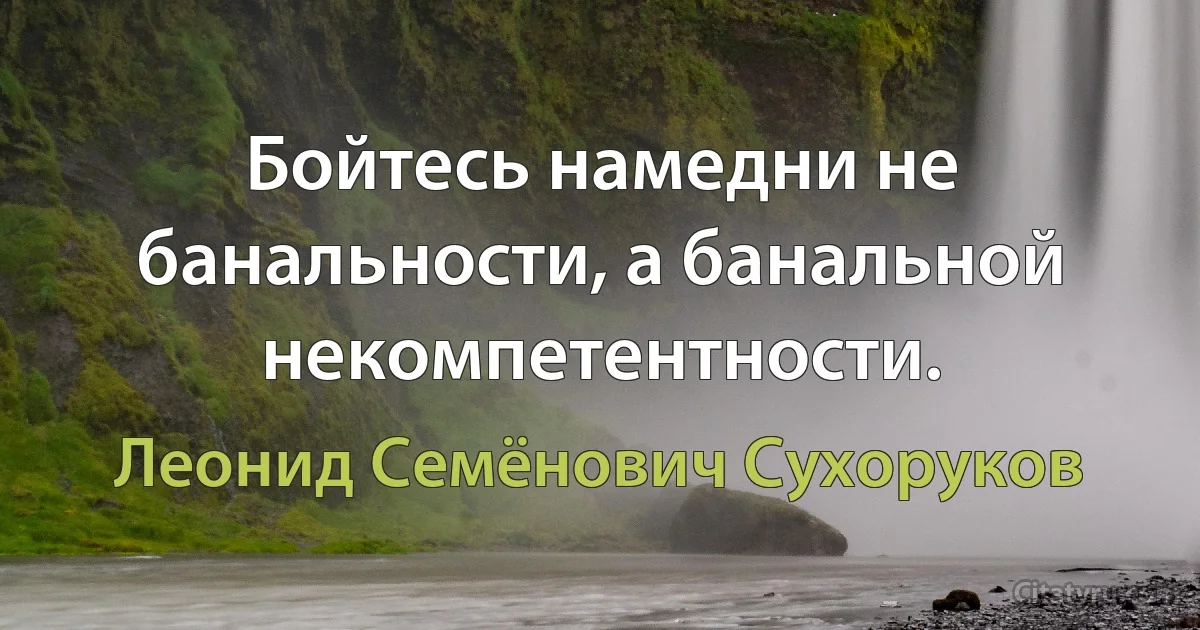 Бойтесь намедни не банальности, а банальной некомпетентности. (Леонид Семёнович Сухоруков)