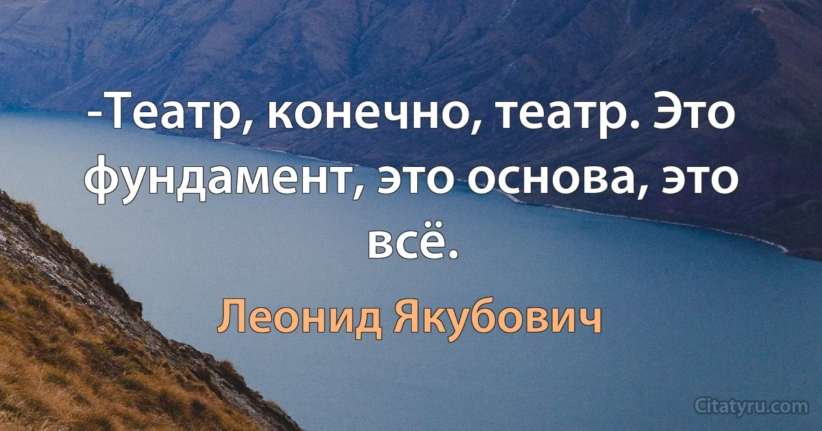 -Театр, конечно, театр. Это фундамент, это основа, это всё. (Леонид Якубович)