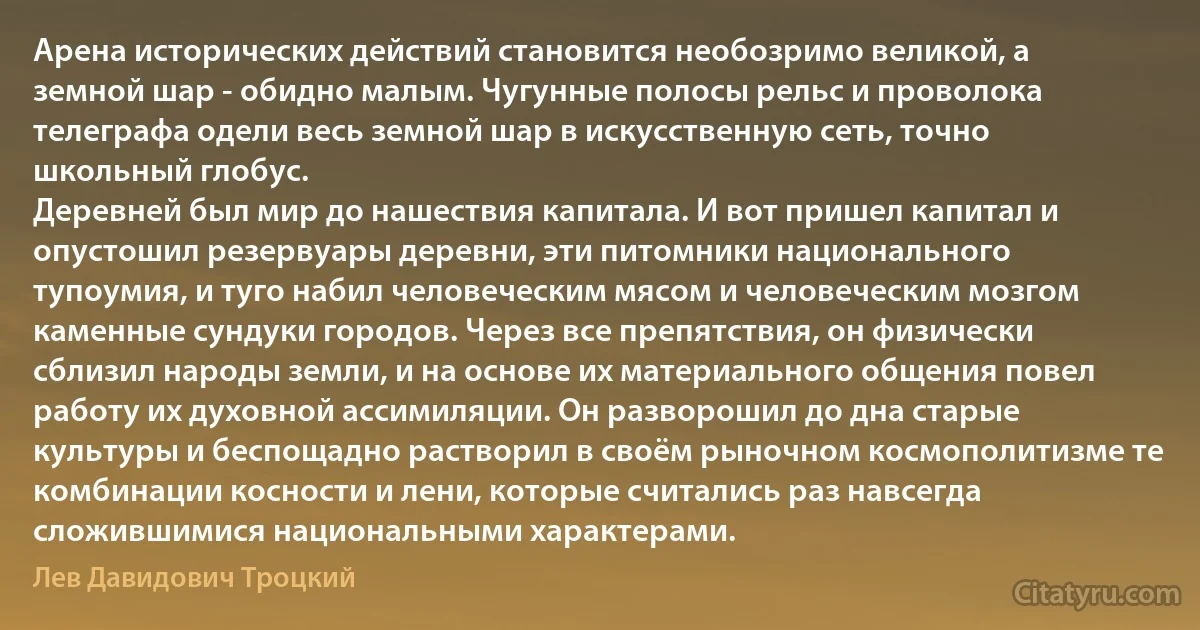 Арена исторических действий становится необозримо великой, а земной шар - обидно малым. Чугунные полосы рельс и проволока телеграфа одели весь земной шар в искусственную сеть, точно школьный глобус.
Деревней был мир до нашествия капитала. И вот пришел капитал и опустошил резервуары деревни, эти питомники национального тупоумия, и туго набил человеческим мясом и человеческим мозгом каменные сундуки городов. Через все препятствия, он физически сблизил народы земли, и на основе их материального общения повел работу их духовной ассимиляции. Он разворошил до дна старые культуры и беспощадно растворил в своём рыночном космополитизме те комбинации косности и лени, которые считались раз навсегда сложившимися национальными характерами. (Лев Давидович Троцкий)