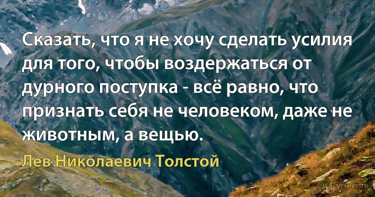 Сказать, что я не хочу сделать усилия для того, чтобы воздержаться от дурного поступка - всё равно, что признать себя не человеком, даже не животным, а вещью. (Лев Николаевич Толстой)