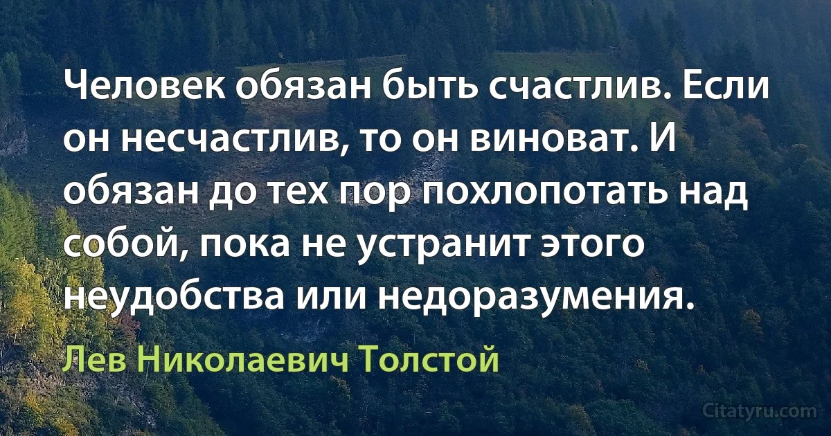 Человек обязан быть счастлив. Если он несчастлив, то он виноват. И обязан до тех пор похлопотать над собой, пока не устранит этого неудобства или недоразумения. (Лев Николаевич Толстой)