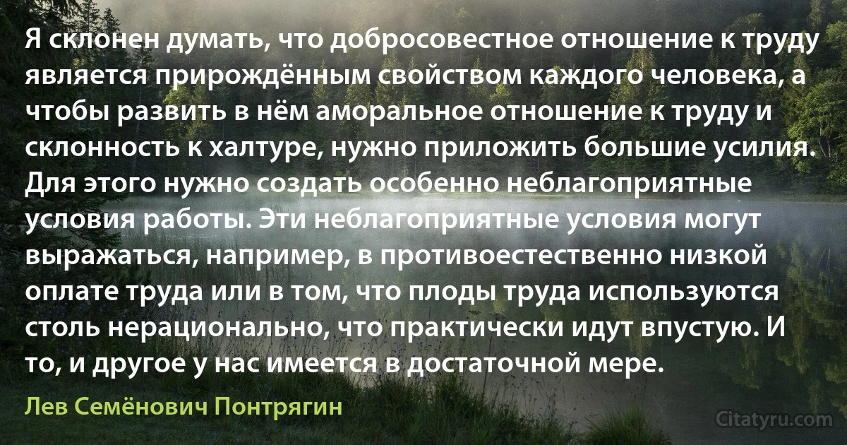 Я склонен думать, что добросовестное отношение к труду является прирождённым свойством каждого человека, а чтобы развить в нём аморальное отношение к труду и склонность к халтуре, нужно приложить большие усилия. Для этого нужно создать особенно неблагоприятные условия работы. Эти неблагоприятные условия могут выражаться, например, в противоестественно низкой оплате труда или в том, что плоды труда используются столь нерационально, что практически идут впустую. И то, и другое у нас имеется в достаточной мере. (Лев Семёнович Понтрягин)