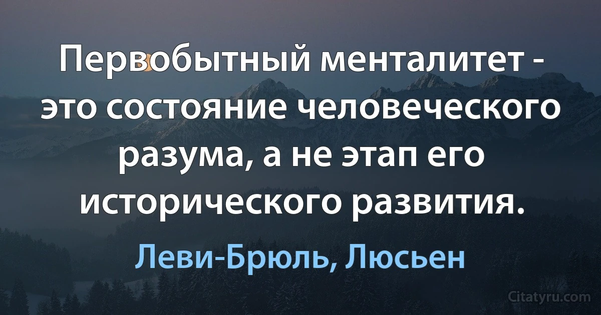 Первобытный менталитет - это состояние человеческого разума, а не этап его исторического развития. (Леви-Брюль, Люсьен)