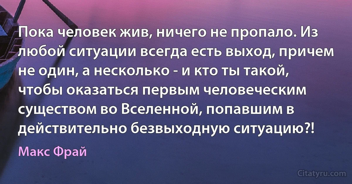 Пока человек жив, ничего не пропало. Из любой ситуации всегда есть выход, причем не один, а несколько - и кто ты такой, чтобы оказаться первым человеческим существом во Вселенной, попавшим в действительно безвыходную ситуацию?! (Макс Фрай)