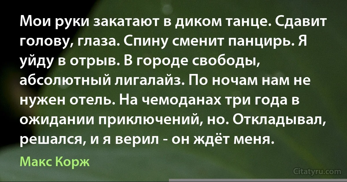 Мои руки закатают в диком танце. Сдавит голову, глаза. Спину сменит панцирь. Я уйду в отрыв. В городе свободы, абсолютный лигалайз. По ночам нам не нужен отель. На чемоданах три года в ожидании приключений, но. Откладывал, решался, и я верил - он ждёт меня. (Макс Корж)