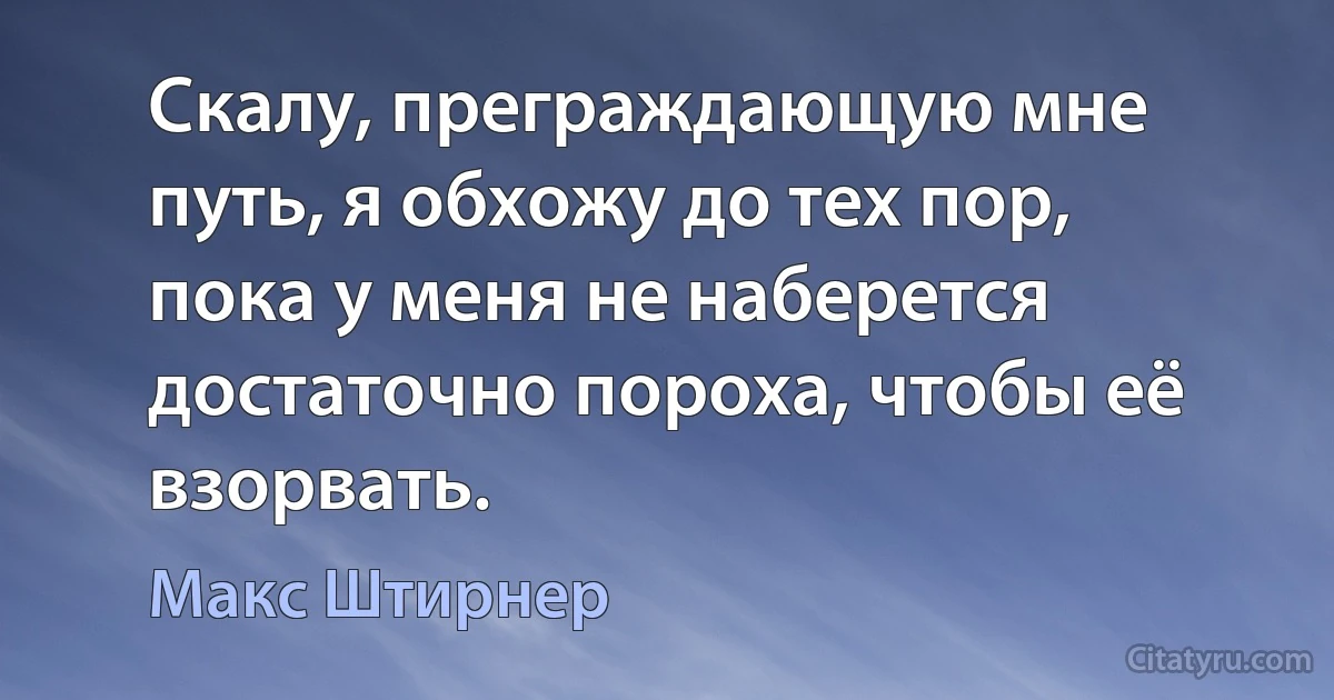 Скалу, преграждающую мне путь, я обхожу до тех пор, пока у меня не наберется достаточно пороха, чтобы её взорвать. (Макс Штирнер)