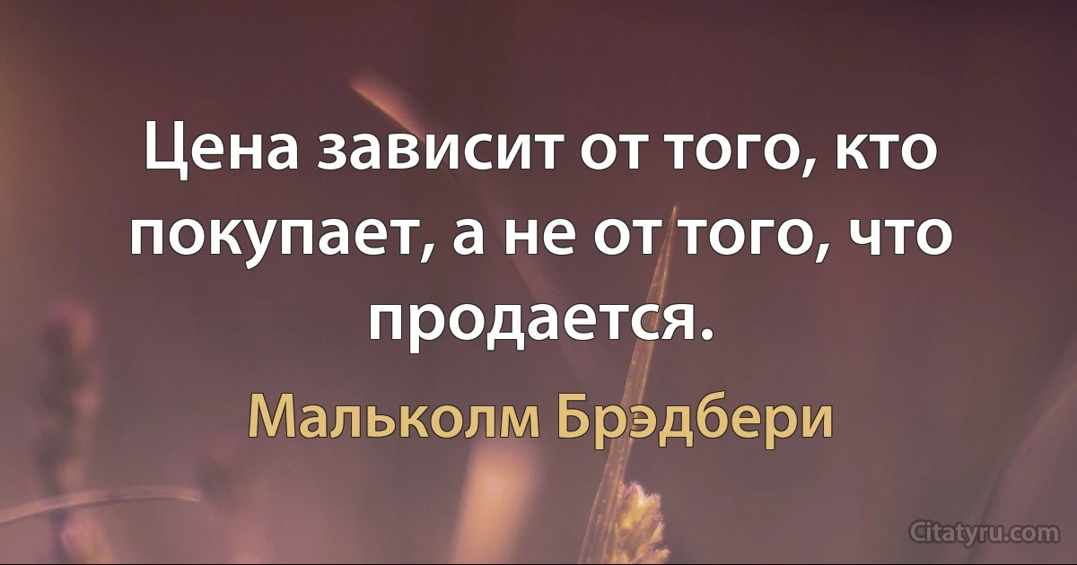 Цена зависит от того, кто покупает, а не от того, что продается. (Мальколм Брэдбери)