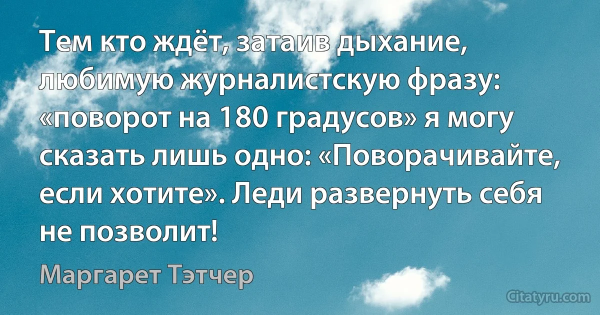 Тем кто ждёт, затаив дыхание, любимую журналистскую фразу: «поворот на 180 градусов» я могу сказать лишь одно: «Поворачивайте, если хотите». Леди развернуть себя не позволит! (Маргарет Тэтчер)