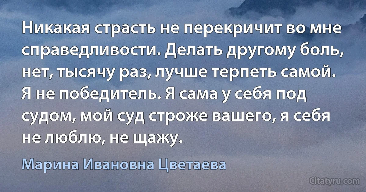 Никакая страсть не перекричит во мне справедливости. Делать другому боль, нет, тысячу раз, лучше терпеть самой. Я не победитель. Я сама у себя под судом, мой суд строже вашего, я себя не люблю, не щажу. (Марина Ивановна Цветаева)