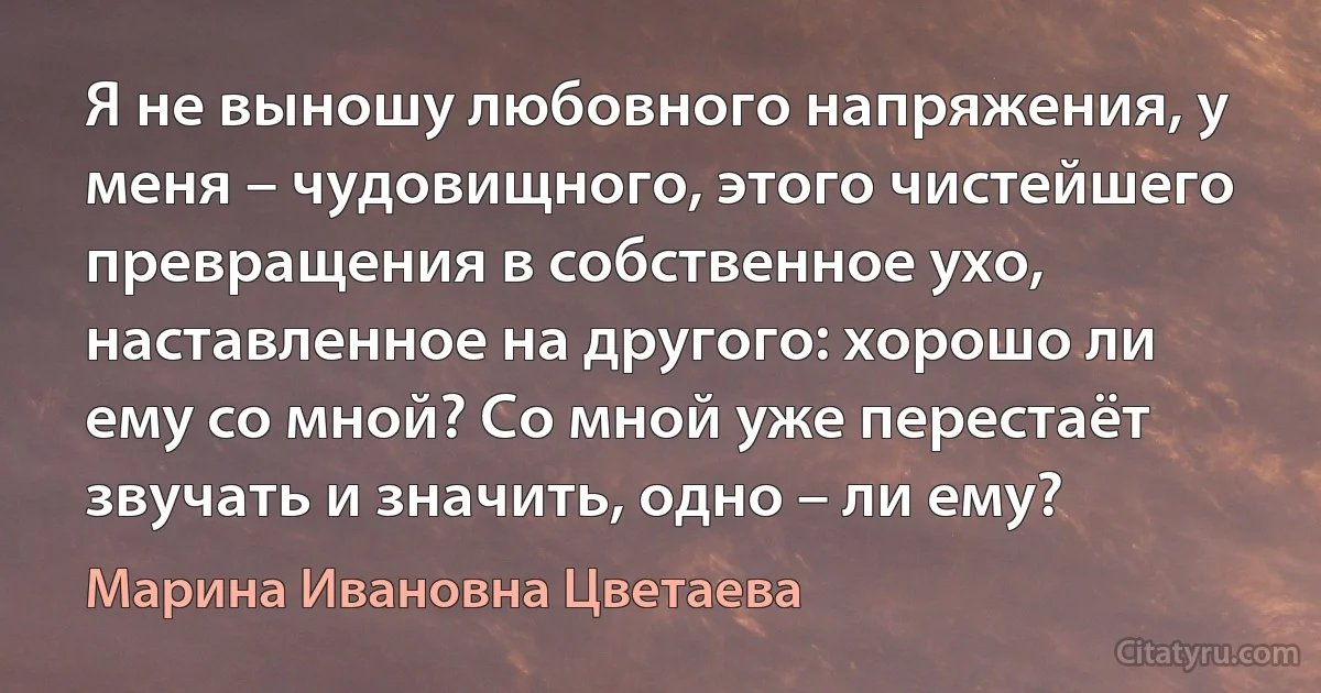 Я не выношу любовного напряжения, у меня – чудовищного, этого чистейшего превращения в собственное ухо, наставленное на другого: хорошо ли ему со мной? Со мной уже перестаёт звучать и значить, одно – ли ему? (Марина Ивановна Цветаева)