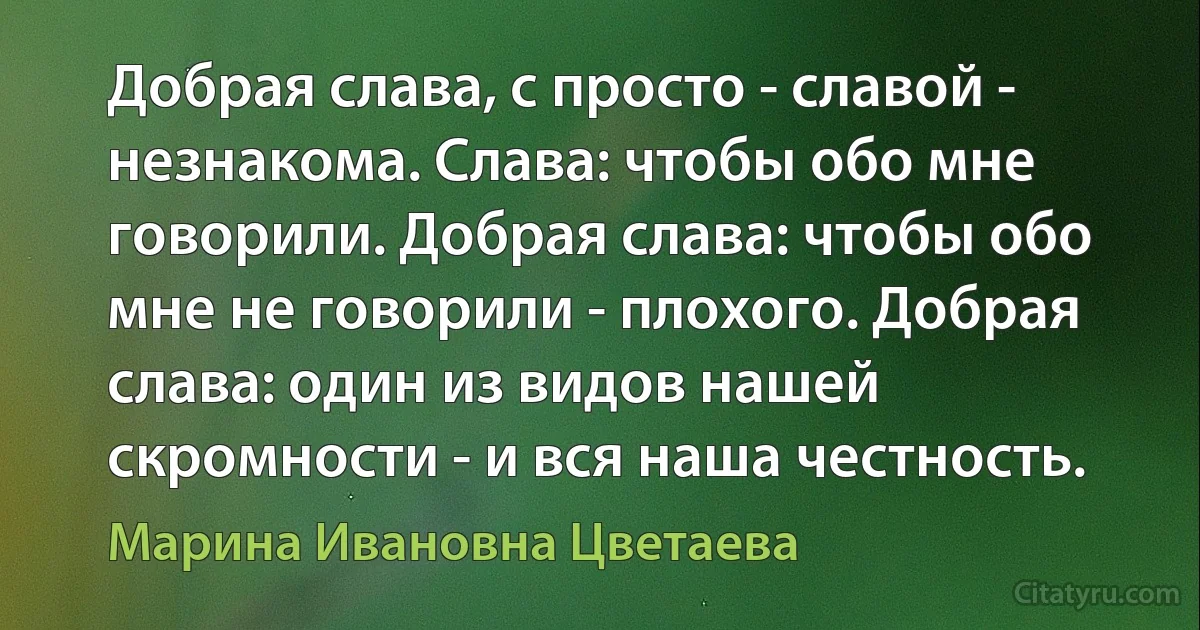 Добрая слава, с просто - славой - незнакома. Слава: чтобы обо мне говорили. Добрая слава: чтобы обо мне не говорили - плохого. Добрая слава: один из видов нашей скромности - и вся наша честность. (Марина Ивановна Цветаева)