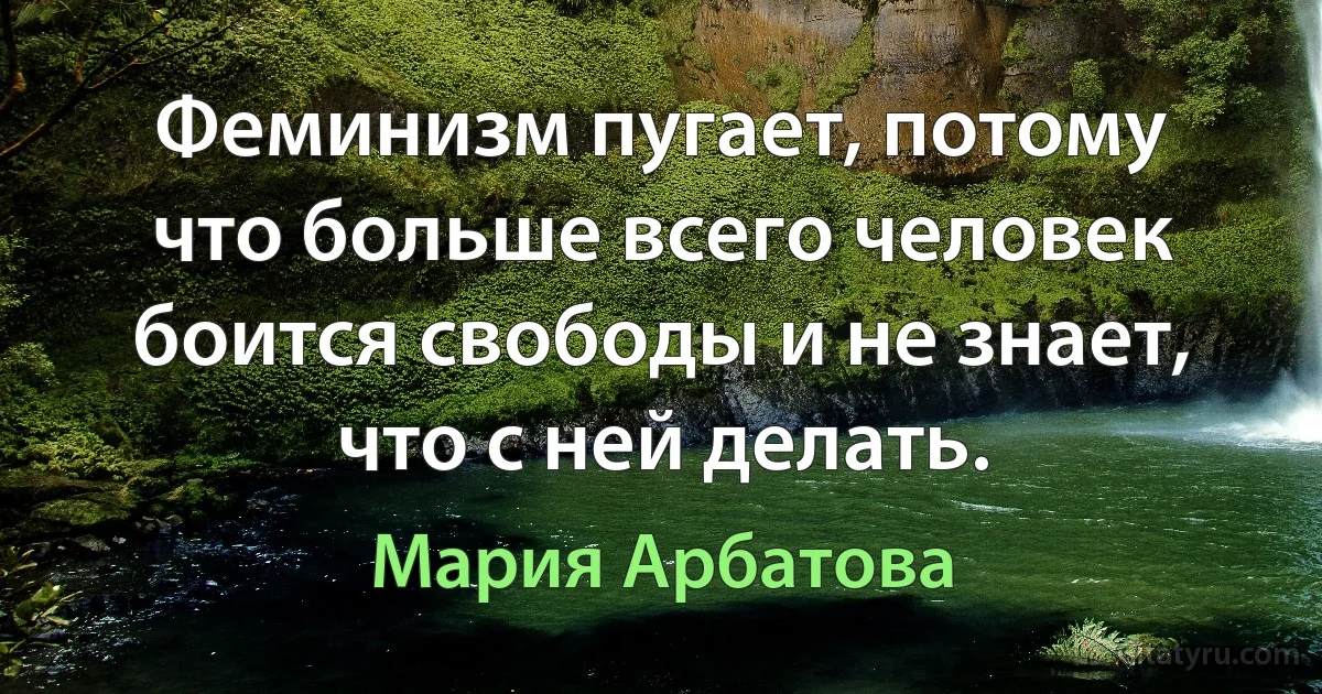 Феминизм пугает, потому что больше всего человек боится свободы и не знает, что с ней делать. (Мария Арбатова)