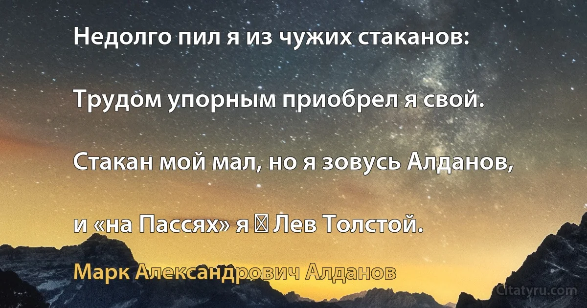 Недолго пил я из чужих стаканов:

Трудом упорным приобрел я свой.

Стакан мой мал, но я зовусь Алданов,

и «на Пассях» я ― Лев Толстой. (Марк Александрович Алданов)