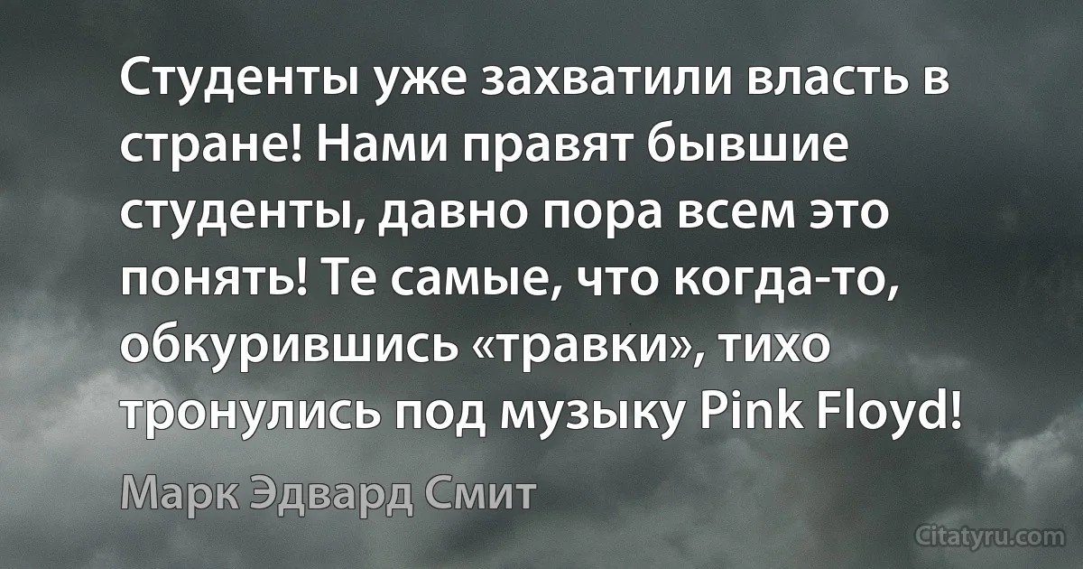 Студенты уже захватили власть в стране! Нами правят бывшие студенты, давно пора всем это понять! Те самые, что когда-то, обкурившись «травки», тихо тронулись под музыку Pink Floyd! (Марк Эдвард Смит)