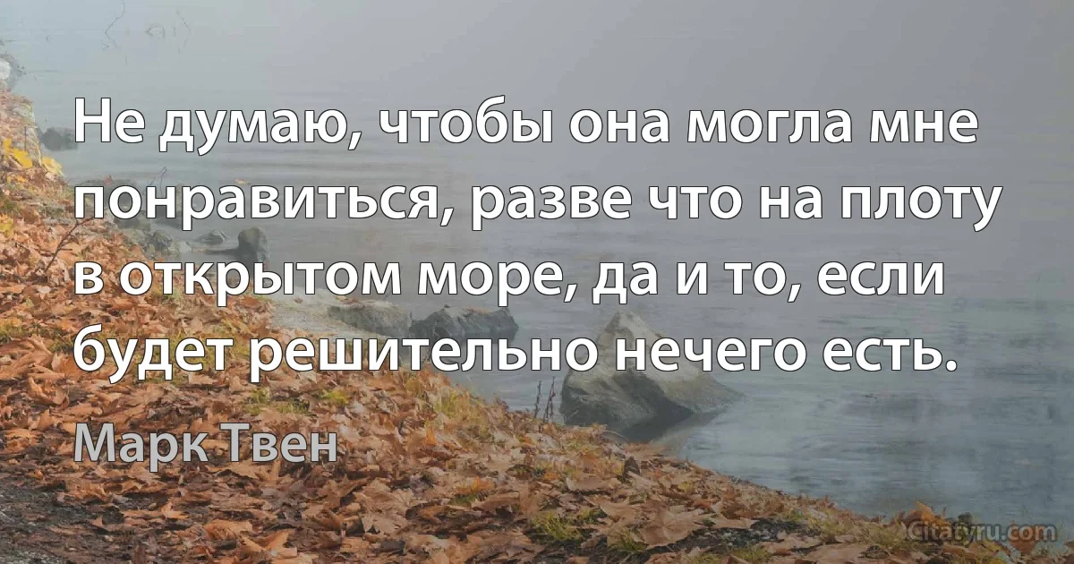 Не думаю, чтобы она могла мне понравиться, разве что на плоту в открытом море, да и то, если будет решительно нечего есть. (Марк Твен)