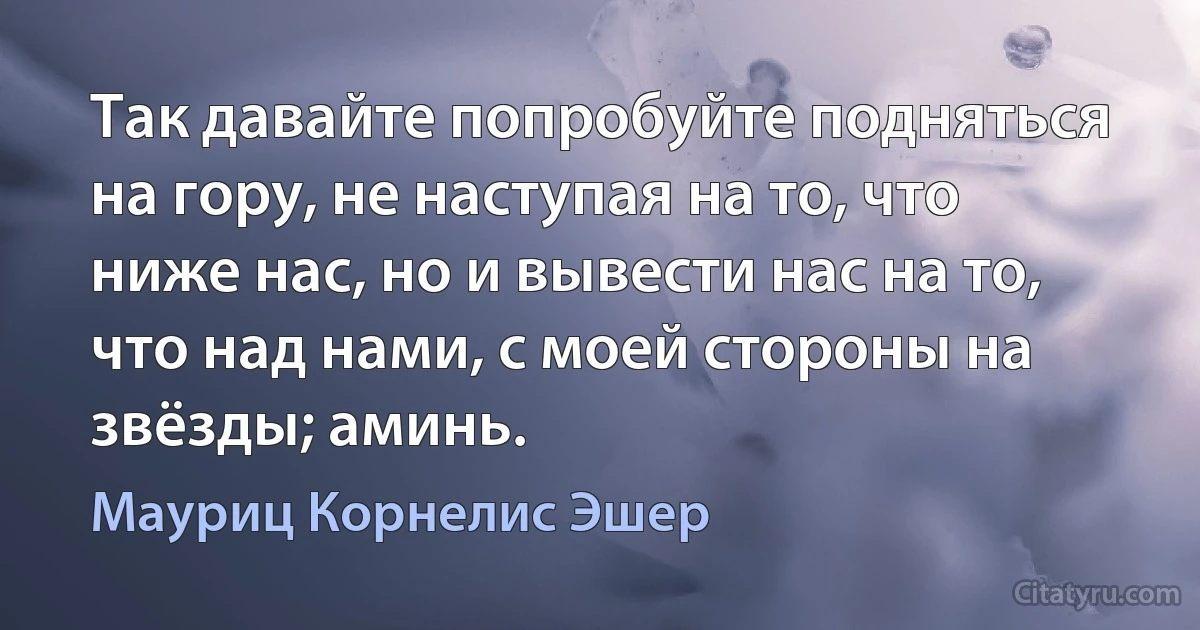 Так давайте попробуйте подняться на гору, не наступая на то, что ниже нас, но и вывести нас на то, что над нами, с моей стороны на звёзды; аминь. (Мауриц Корнелис Эшер)