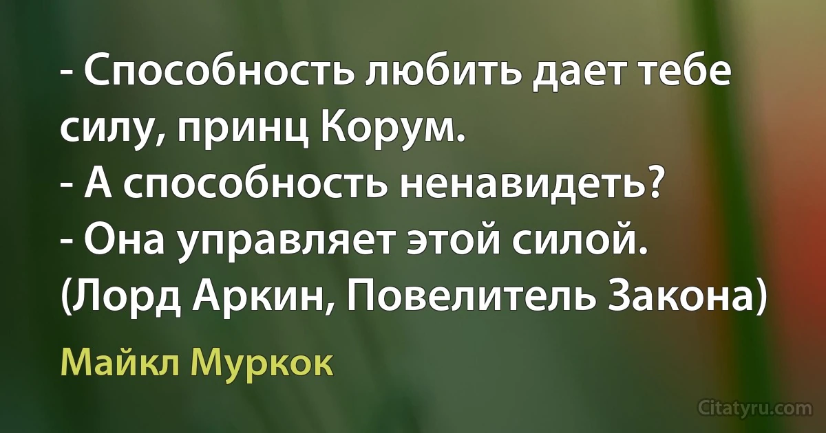 - Способность любить дает тебе силу, принц Корум.
- А способность ненавидеть?
- Она управляет этой силой. (Лорд Аркин, Повелитель Закона) (Майкл Муркок)