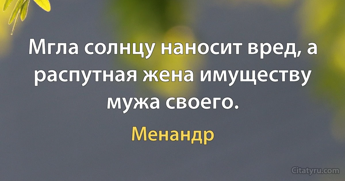 Мгла солнцу наносит вред, а распутная жена имуществу мужа своего. (Менандр)